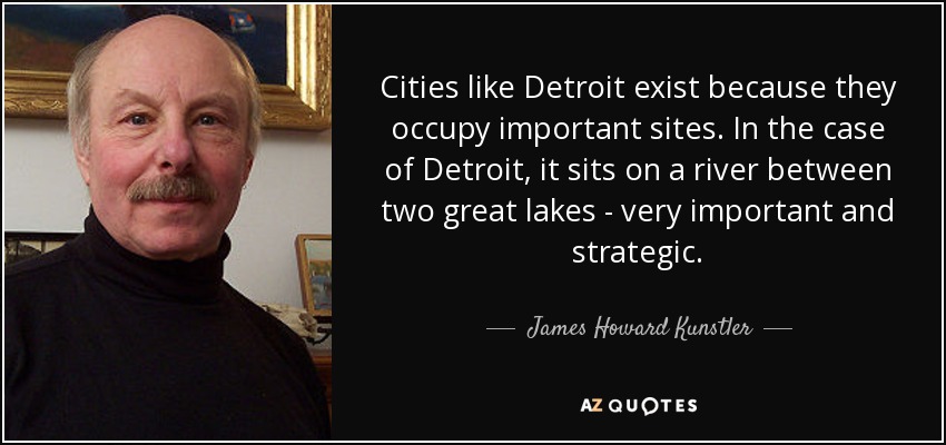 Cities like Detroit exist because they occupy important sites. In the case of Detroit, it sits on a river between two great lakes - very important and strategic. - James Howard Kunstler