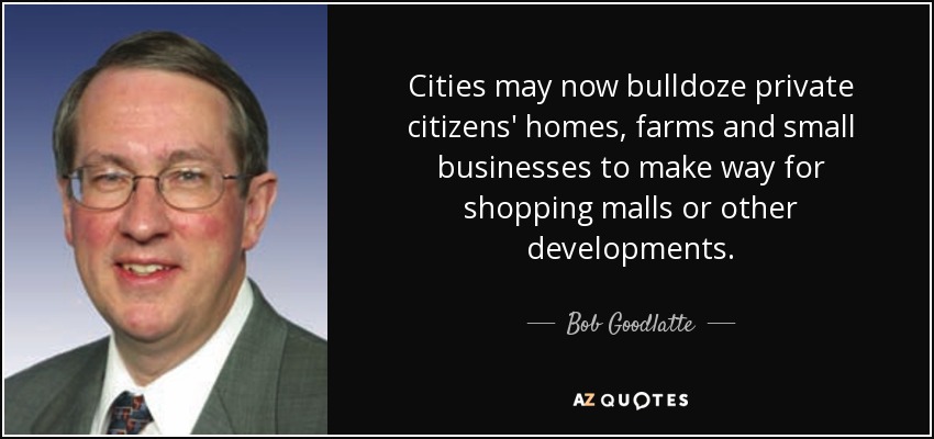 Cities may now bulldoze private citizens' homes, farms and small businesses to make way for shopping malls or other developments. - Bob Goodlatte