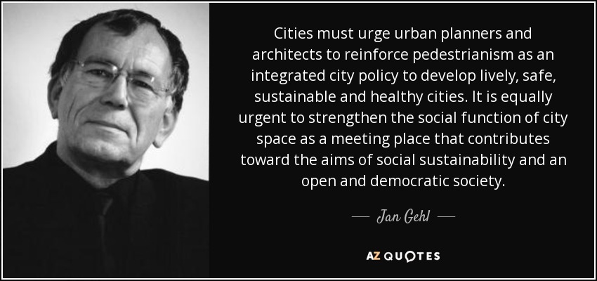 Cities must urge urban planners and architects to reinforce pedestrianism as an integrated city policy to develop lively, safe, sustainable and healthy cities. It is equally urgent to strengthen the social function of city space as a meeting place that contributes toward the aims of social sustainability and an open and democratic society. - Jan Gehl