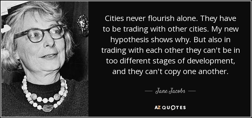 Cities never flourish alone. They have to be trading with other cities. My new hypothesis shows why. But also in trading with each other they can't be in too different stages of development, and they can't copy one another. - Jane Jacobs