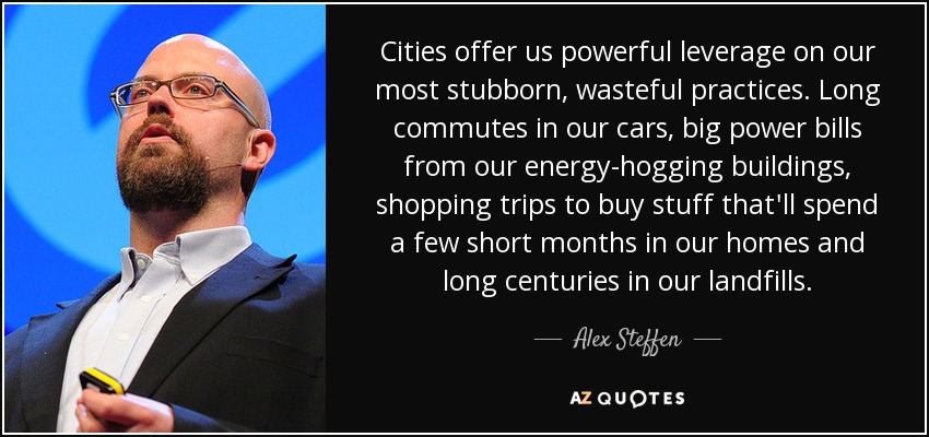 Cities offer us powerful leverage on our most stubborn, wasteful practices. Long commutes in our cars, big power bills from our energy-hogging buildings, shopping trips to buy stuff that'll spend a few short months in our homes and long centuries in our landfills. - Alex Steffen