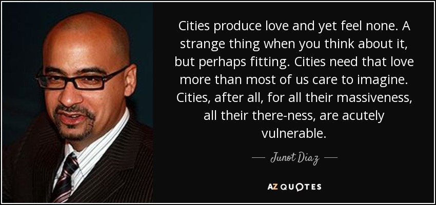 Cities produce love and yet feel none. A strange thing when you think about it, but perhaps fitting. Cities need that love more than most of us care to imagine. Cities, after all, for all their massiveness, all their there-ness, are acutely vulnerable. - Junot Diaz