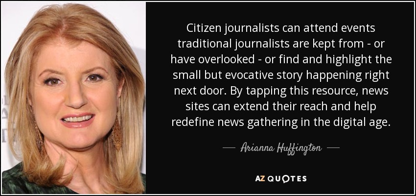 Citizen journalists can attend events traditional journalists are kept from - or have overlooked - or find and highlight the small but evocative story happening right next door. By tapping this resource, news sites can extend their reach and help redefine news gathering in the digital age. - Arianna Huffington