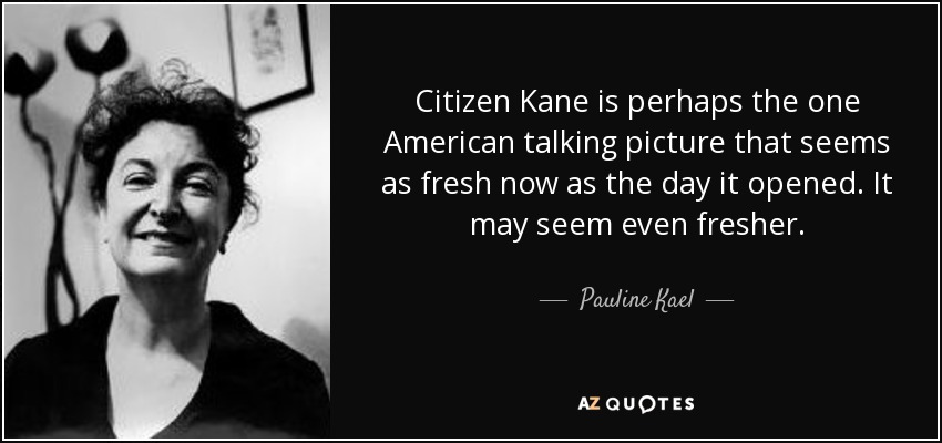 Citizen Kane is perhaps the one American talking picture that seems as fresh now as the day it opened. It may seem even fresher. - Pauline Kael