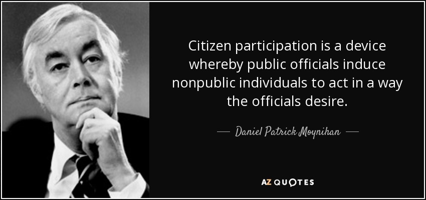 Citizen participation is a device whereby public officials induce nonpublic individuals to act in a way the officials desire. - Daniel Patrick Moynihan