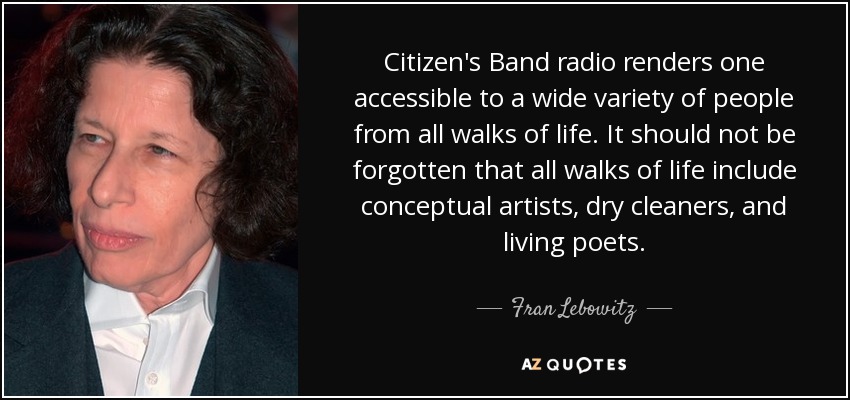 Citizen's Band radio renders one accessible to a wide variety of people from all walks of life. It should not be forgotten that all walks of life include conceptual artists, dry cleaners, and living poets. - Fran Lebowitz