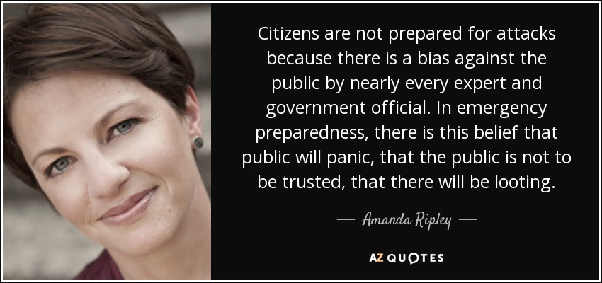 Citizens are not prepared for attacks because there is a bias against the public by nearly every expert and government official. In emergency preparedness, there is this belief that public will panic, that the public is not to be trusted, that there will be looting. - Amanda Ripley