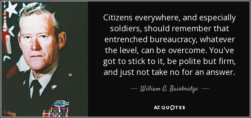 Citizens everywhere, and especially soldiers, should remember that entrenched bureaucracy, whatever the level, can be overcome. You've got to stick to it, be polite but firm, and just not take no for an answer. - William G. Bainbridge