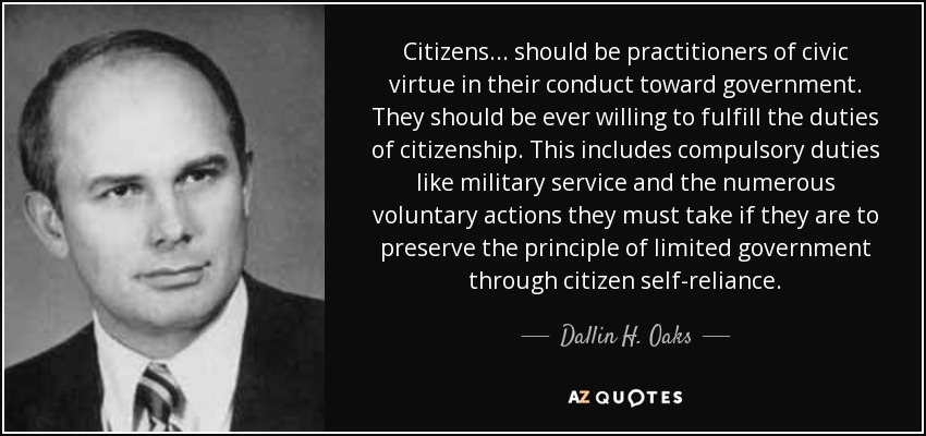 Citizens ... should be practitioners of civic virtue in their conduct toward government. They should be ever willing to fulfill the duties of citizenship. This includes compulsory duties like military service and the numerous voluntary actions they must take if they are to preserve the principle of limited government through citizen self-reliance. - Dallin H. Oaks