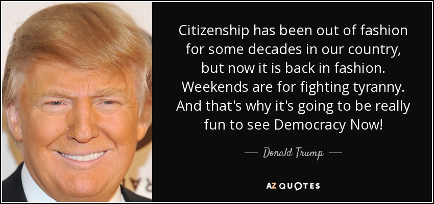 Citizenship has been out of fashion for some decades in our country, but now it is back in fashion. Weekends are for fighting tyranny. And that's why it's going to be really fun to see Democracy Now! - Donald Trump