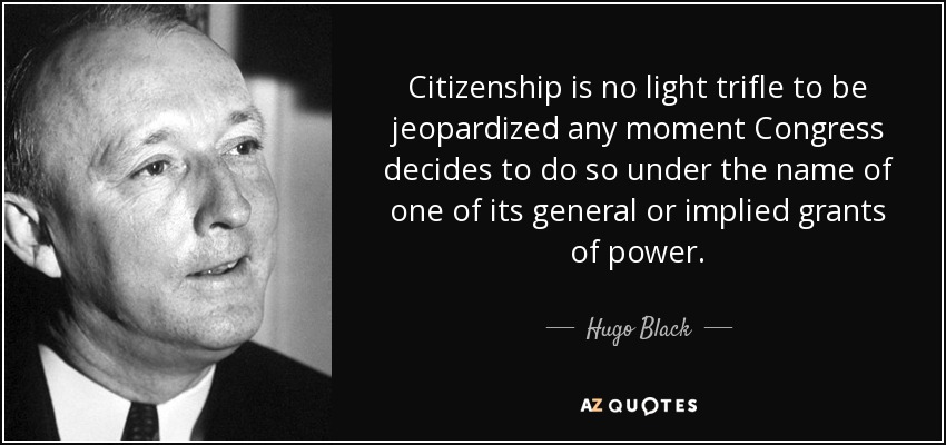 Citizenship is no light trifle to be jeopardized any moment Congress decides to do so under the name of one of its general or implied grants of power. - Hugo Black