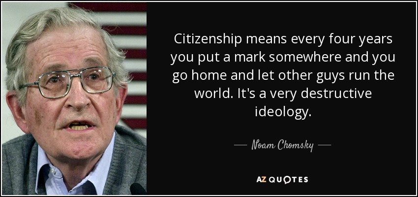 Citizenship means every four years you put a mark somewhere and you go home and let other guys run the world. It's a very destructive ideology. - Noam Chomsky