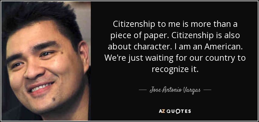 Citizenship to me is more than a piece of paper. Citizenship is also about character. I am an American. We're just waiting for our country to recognize it. - Jose Antonio Vargas