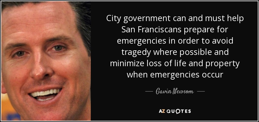 City government can and must help San Franciscans prepare for emergencies in order to avoid tragedy where possible and minimize loss of life and property when emergencies occur - Gavin Newsom