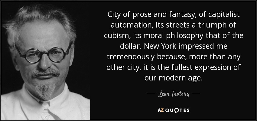 City of prose and fantasy, of capitalist automation, its streets a triumph of cubism, its moral philosophy that of the dollar. New York impressed me tremendously because, more than any other city, it is the fullest expression of our modern age. - Leon Trotsky