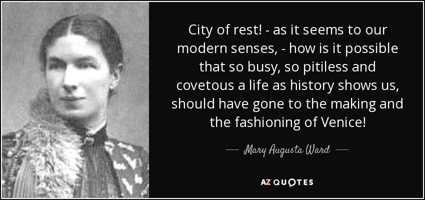 City of rest! - as it seems to our modern senses, - how is it possible that so busy, so pitiless and covetous a life as history shows us, should have gone to the making and the fashioning of Venice! - Mary Augusta Ward