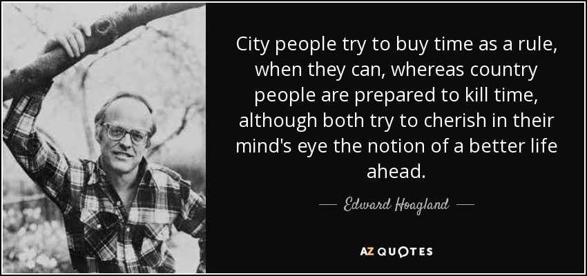 City people try to buy time as a rule, when they can, whereas country people are prepared to kill time, although both try to cherish in their mind's eye the notion of a better life ahead. - Edward Hoagland