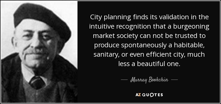City planning finds its validation in the intuitive recognition that a burgeoning market society can not be trusted to produce spontaneously a habitable, sanitary, or even efficient city, much less a beautiful one. - Murray Bookchin