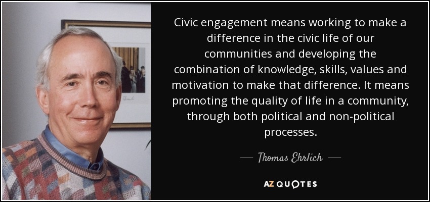 Civic engagement means working to make a difference in the civic life of our communities and developing the combination of knowledge, skills, values and motivation to make that difference. It means promoting the quality of life in a community, through both political and non-political processes. - Thomas Ehrlich