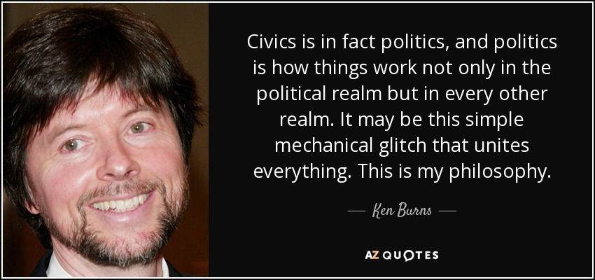 Civics is in fact politics, and politics is how things work not only in the political realm but in every other realm. It may be this simple mechanical glitch that unites everything. This is my philosophy. - Ken Burns