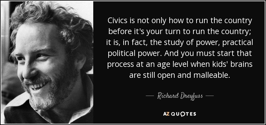 Civics is not only how to run the country before it's your turn to run the country; it is, in fact, the study of power, practical political power. And you must start that process at an age level when kids' brains are still open and malleable. - Richard Dreyfuss