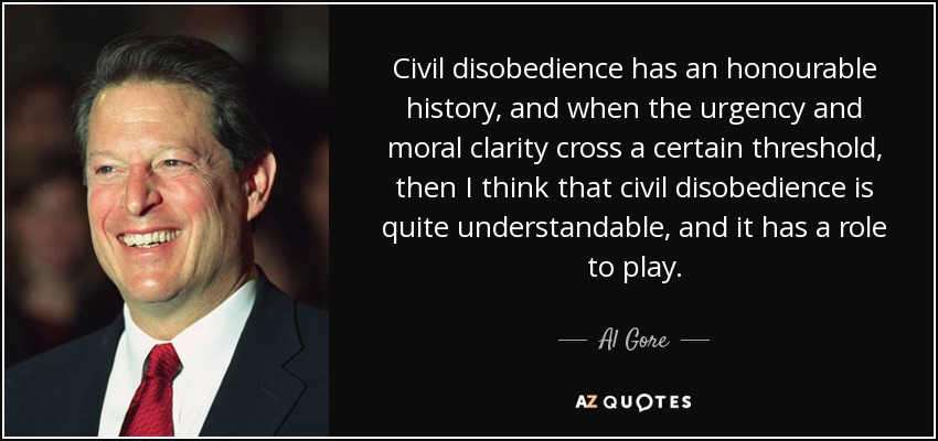 Civil disobedience has an honourable history, and when the urgency and moral clarity cross a certain threshold, then I think that civil disobedience is quite understandable, and it has a role to play. - Al Gore