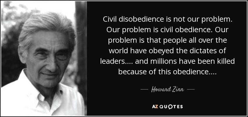 Civil disobedience is not our problem. Our problem is civil obedience. Our problem is that people all over the world have obeyed the dictates of leaders . . . . and millions have been killed because of this obedience . . . . - Howard Zinn