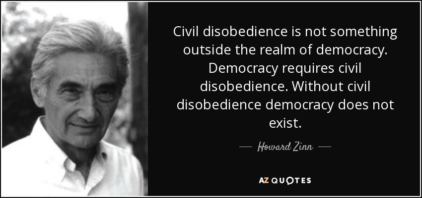 Civil disobedience is not something outside the realm of democracy. Democracy requires civil disobedience. Without civil disobedience democracy does not exist. - Howard Zinn
