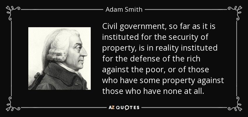 Civil government, so far as it is instituted for the security of property, is in reality instituted for the defense of the rich against the poor, or of those who have some property against those who have none at all. - Adam Smith