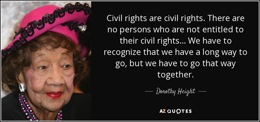 Civil rights are civil rights. There are no persons who are not entitled to their civil rights... We have to recognize that we have a long way to go, but we have to go that way together. - Dorothy Height