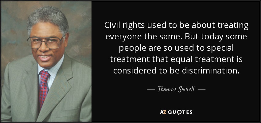 Civil rights used to be about treating everyone the same. But today some people are so used to special treatment that equal treatment is considered to be discrimination. - Thomas Sowell