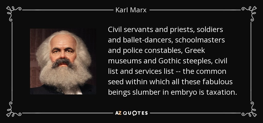 Civil servants and priests, soldiers and ballet-dancers, schoolmasters and police constables, Greek museums and Gothic steeples, civil list and services list -- the common seed within which all these fabulous beings slumber in embryo is taxation. - Karl Marx