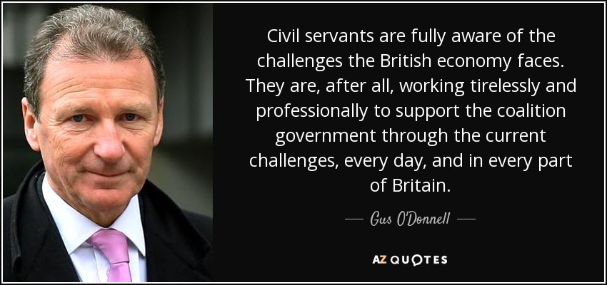 Civil servants are fully aware of the challenges the British economy faces. They are, after all, working tirelessly and professionally to support the coalition government through the current challenges, every day, and in every part of Britain. - Gus O'Donnell, Baron O'Donnell