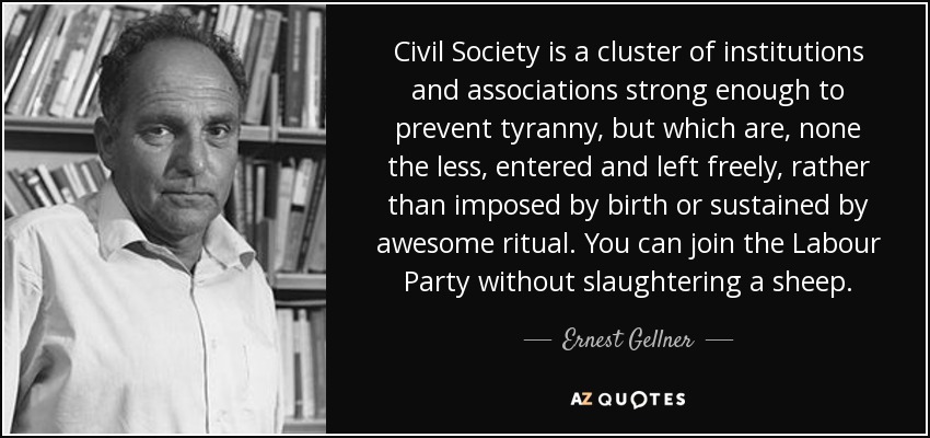Civil Society is a cluster of institutions and associations strong enough to prevent tyranny, but which are, none the less, entered and left freely, rather than imposed by birth or sustained by awesome ritual. You can join the Labour Party without slaughtering a sheep. - Ernest Gellner
