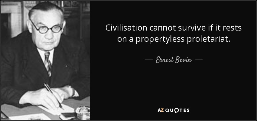 Civilisation cannot survive if it rests on a propertyless proletariat. - Ernest Bevin