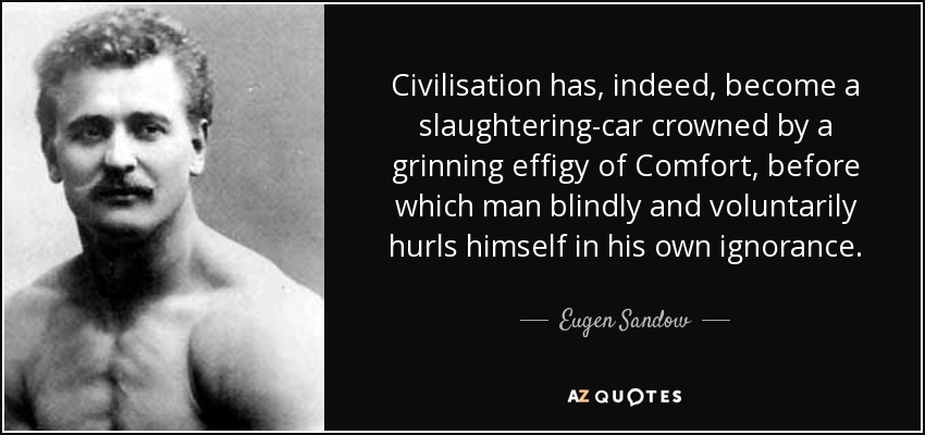 Civilisation has, indeed, become a slaughtering-car crowned by a grinning effigy of Comfort, before which man blindly and voluntarily hurls himself in his own ignorance. - Eugen Sandow