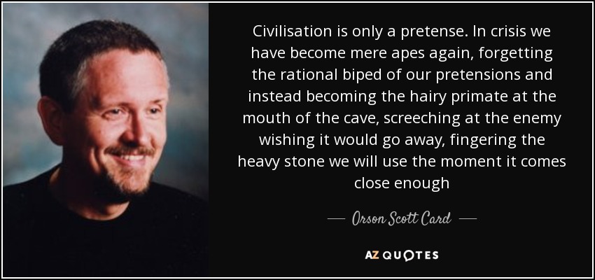 Civilisation is only a pretense. In crisis we have become mere apes again, forgetting the rational biped of our pretensions and instead becoming the hairy primate at the mouth of the cave, screeching at the enemy wishing it would go away, fingering the heavy stone we will use the moment it comes close enough - Orson Scott Card