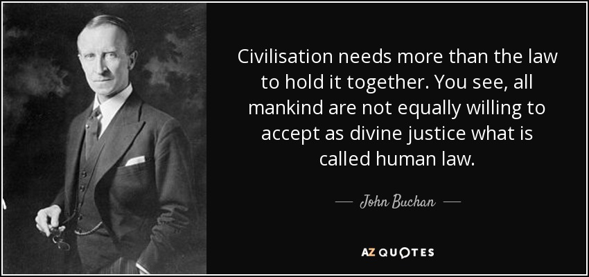 Civilisation needs more than the law to hold it together. You see, all mankind are not equally willing to accept as divine justice what is called human law. - John Buchan