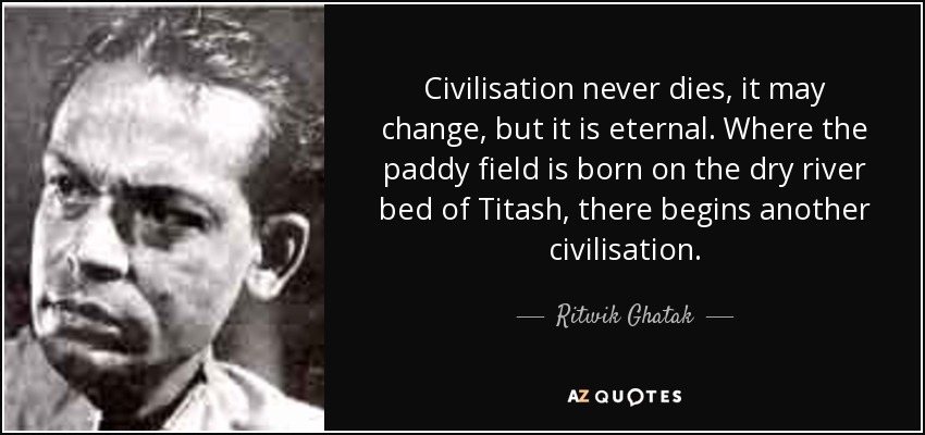 Civilisation never dies, it may change, but it is eternal. Where the paddy field is born on the dry river bed of Titash, there begins another civilisation. - Ritwik Ghatak
