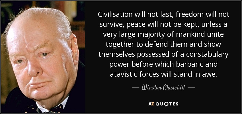 Civilisation will not last, freedom will not survive, peace will not be kept, unless a very large majority of mankind unite together to defend them and show themselves possessed of a constabulary power before which barbaric and atavistic forces will stand in awe. - Winston Churchill