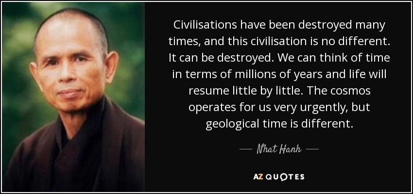 Civilisations have been destroyed many times, and this civilisation is no different. It can be destroyed. We can think of time in terms of millions of years and life will resume little by little. The cosmos operates for us very urgently, but geological time is different. - Nhat Hanh