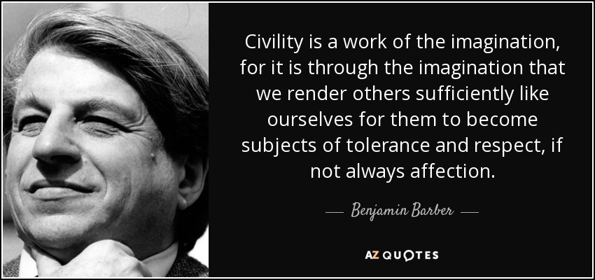 Civility is a work of the imagination, for it is through the imagination that we render others sufficiently like ourselves for them to become subjects of tolerance and respect, if not always affection. - Benjamin Barber