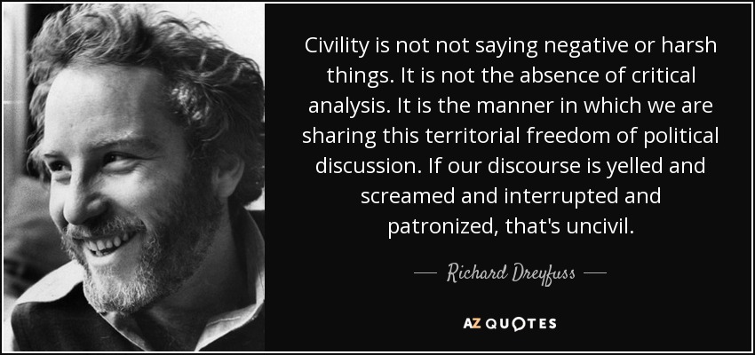 Civility is not not saying negative or harsh things. It is not the absence of critical analysis. It is the manner in which we are sharing this territorial freedom of political discussion. If our discourse is yelled and screamed and interrupted and patronized, that's uncivil. - Richard Dreyfuss