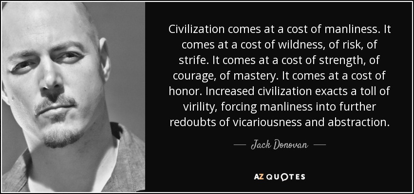 Civilization comes at a cost of manliness. It comes at a cost of wildness, of risk, of strife. It comes at a cost of strength, of courage, of mastery. It comes at a cost of honor. Increased civilization exacts a toll of virility, forcing manliness into further redoubts of vicariousness and abstraction. - Jack Donovan