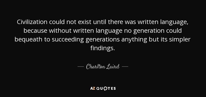 Civilization could not exist until there was written language, because without written language no generation could bequeath to succeeding generations anything but its simpler findings. - Charlton Laird