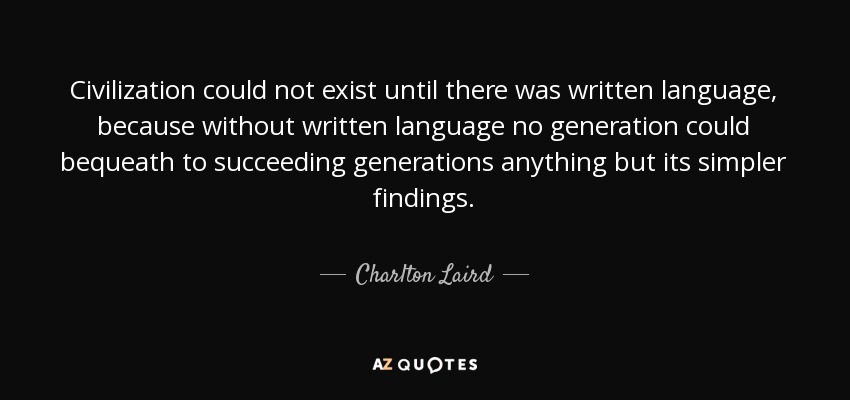 Civilization could not exist until there was written language, because without written language no generation could bequeath to succeeding generations anything but its simpler findings. - Charlton Laird
