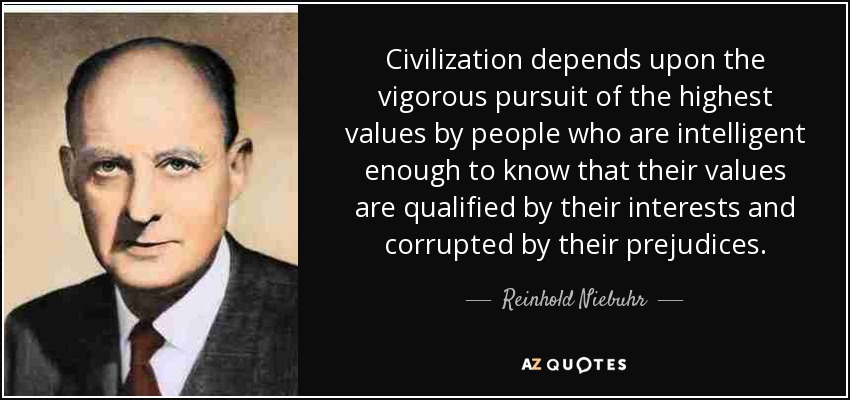 Civilization depends upon the vigorous pursuit of the highest values by people who are intelligent enough to know that their values are qualified by their interests and corrupted by their prejudices. - Reinhold Niebuhr