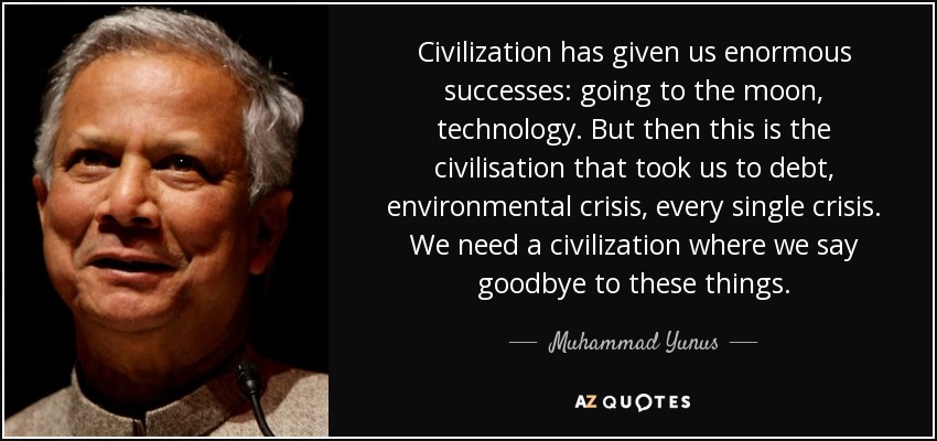 Civilization has given us enormous successes: going to the moon, technology. But then this is the civilisation that took us to debt, environmental crisis, every single crisis. We need a civilization where we say goodbye to these things. - Muhammad Yunus