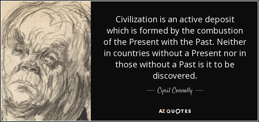 Civilization is an active deposit which is formed by the combustion of the Present with the Past. Neither in countries without a Present nor in those without a Past is it to be discovered. - Cyril Connolly