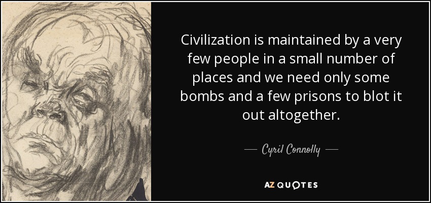 Civilization is maintained by a very few people in a small number of places and we need only some bombs and a few prisons to blot it out altogether. - Cyril Connolly